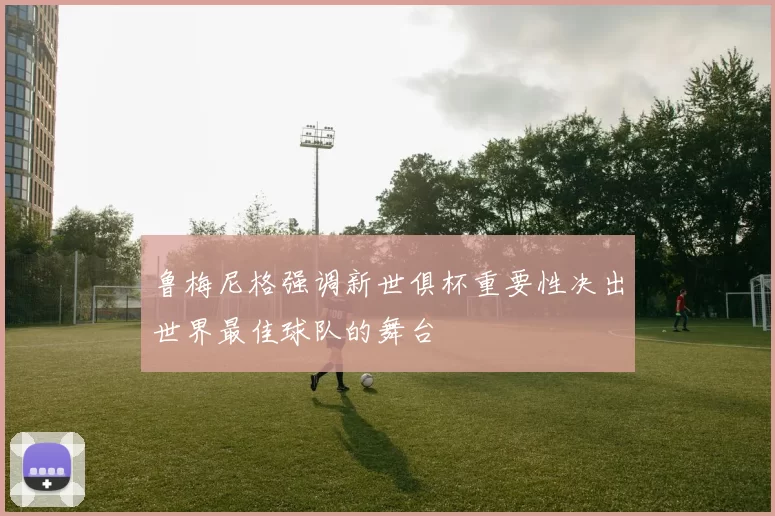 鲁梅尼格强调新世俱杯重要性决出世界最佳球队的舞台