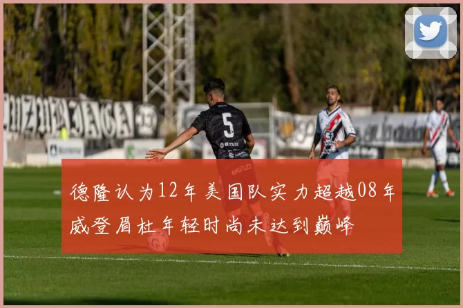 德隆认为12年美国队实力超越08年威登眉杜年轻时尚未达到巅峰