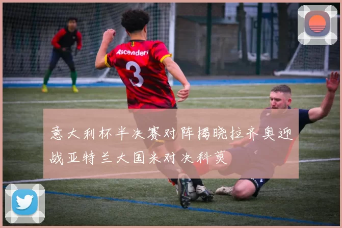 意大利杯半决赛对阵揭晓拉齐奥迎战亚特兰大国米对决科莫
