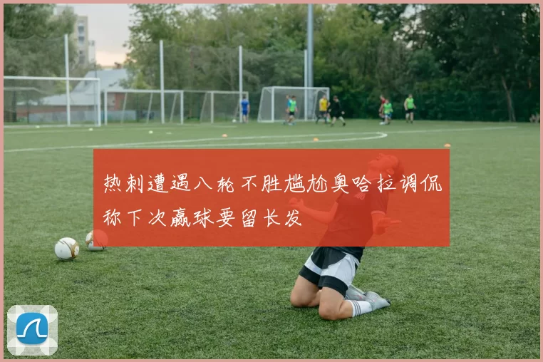 热刺遭遇八轮不胜尴尬奥哈拉调侃称下次赢球要留长发