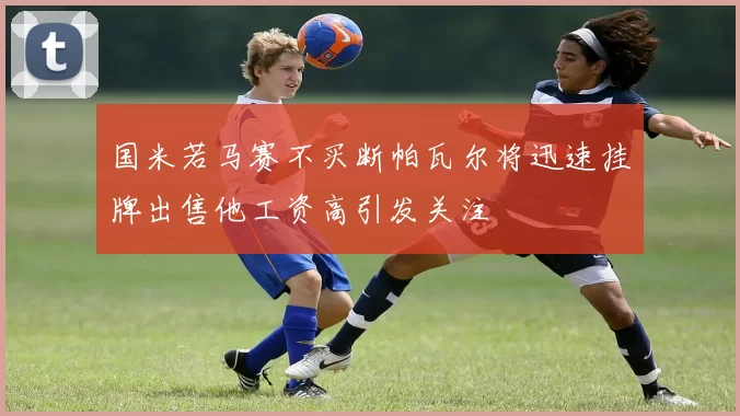 国米若马赛不买断帕瓦尔将迅速挂牌出售他工资高引发关注