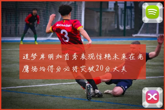 追梦库明加首秀表现惊艳未来在老鹰场均得分必将突破20分大关