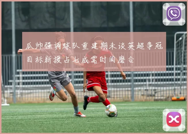 瓜帅强调球队重建期未谈英超争冠目标新援占七成需时间磨合