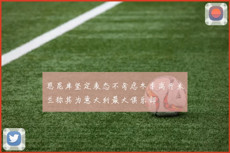 恩昆库坚定表态不考虑冬季离开米兰称其为意大利最大俱乐部