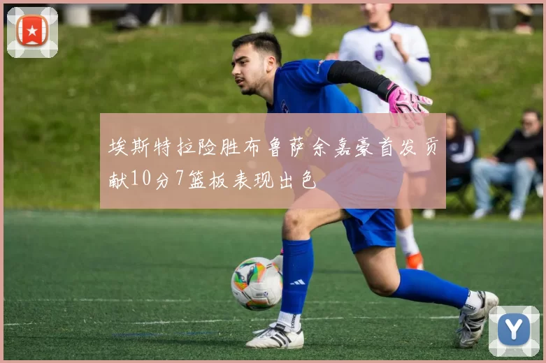 埃斯特拉险胜布鲁萨余嘉豪首发贡献10分7篮板表现出色