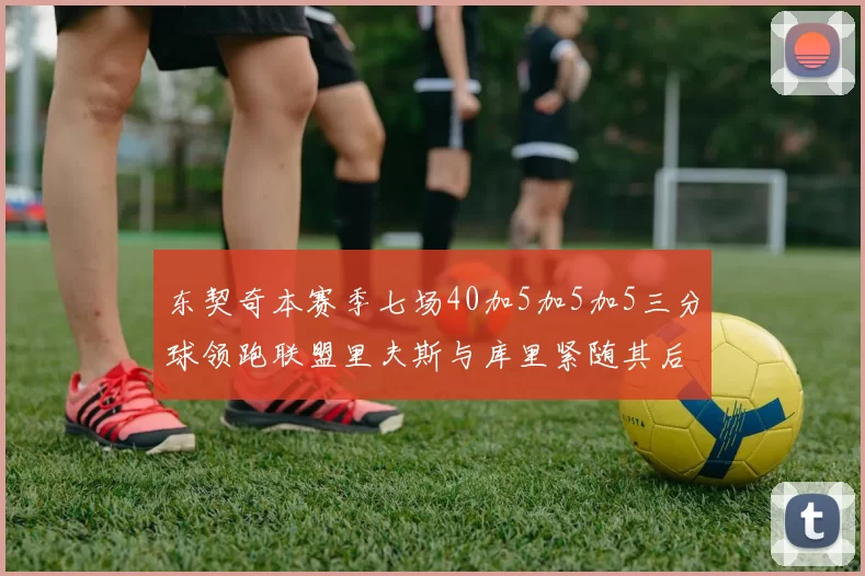 东契奇本赛季七场40加5加5加5三分球领跑联盟里夫斯与库里紧随其后