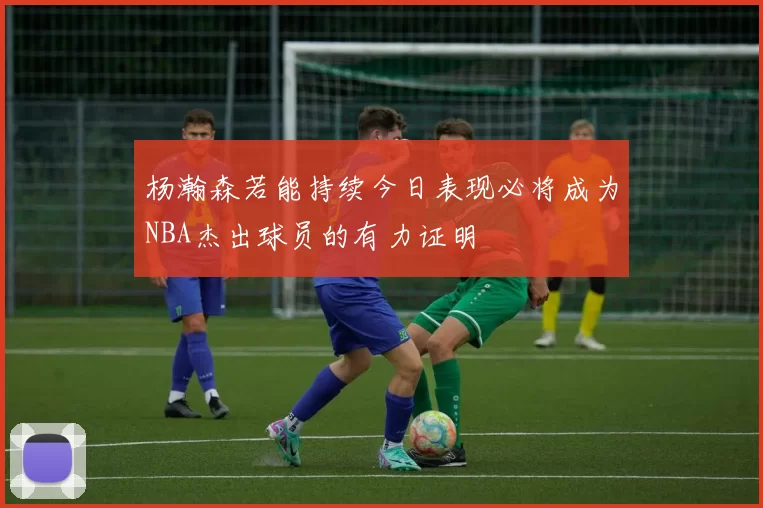 杨瀚森若能持续今日表现必将成为NBA杰出球员的有力证明