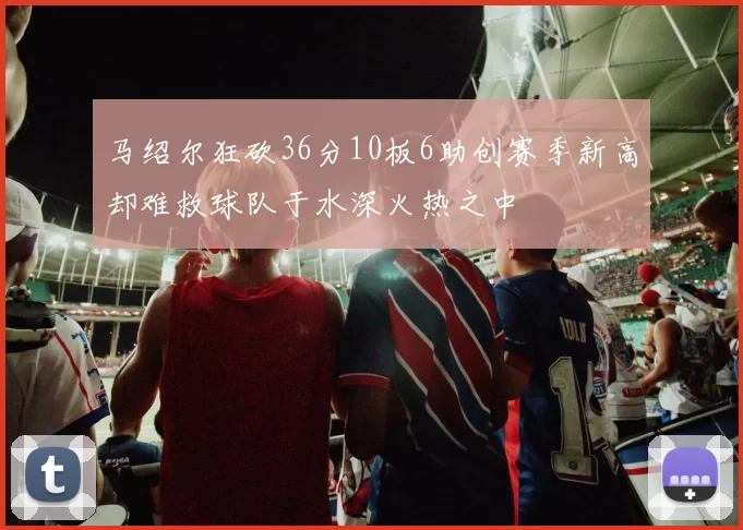 马绍尔狂砍36分10板6助创赛季新高却难救球队于水深火热之中