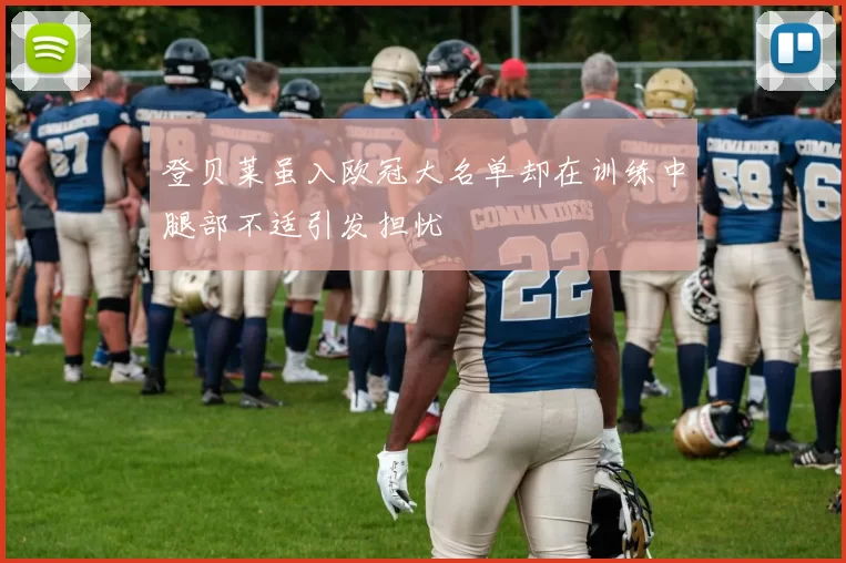 登贝莱虽入欧冠大名单却在训练中腿部不适引发担忧