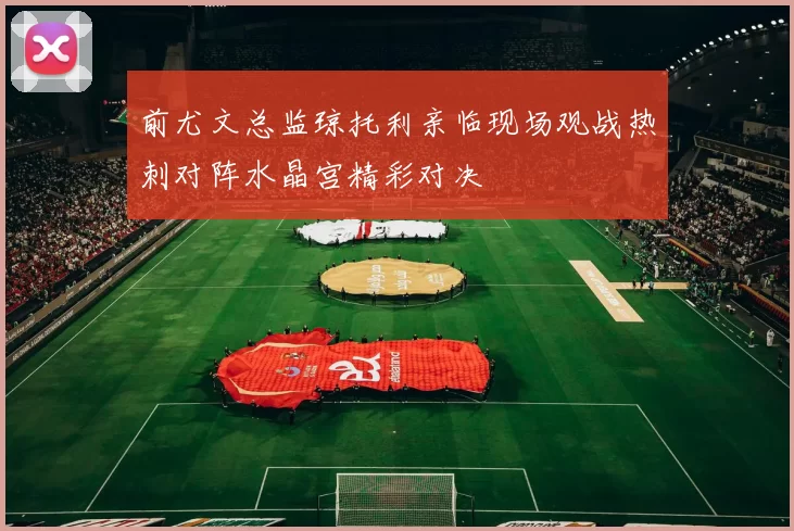 前尤文总监琼托利亲临现场观战热刺对阵水晶宫精彩对决