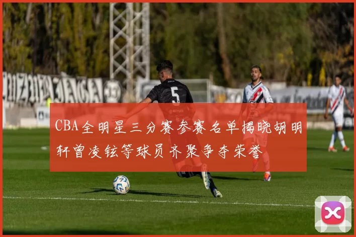 CBA全明星三分赛参赛名单揭晓胡明轩曾凌铉等球员齐聚争夺荣誉
